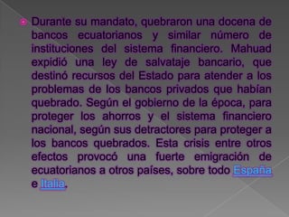    Durante su mandato, quebraron una docena de
    bancos ecuatorianos y similar número de
    instituciones del sistema financiero. Mahuad
    expidió una ley de salvataje bancario, que
    destinó recursos del Estado para atender a los
    problemas de los bancos privados que habían
    quebrado. Según el gobierno de la época, para
    proteger los ahorros y el sistema financiero
    nacional, según sus detractores para proteger a
    los bancos quebrados. Esta crisis entre otros
    efectos provocó una fuerte emigración de
    ecuatorianos a otros países, sobre todo España
    e Italia.
 