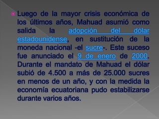  Luego  de la mayor crisis económica de
 los últimos años, Mahuad asumió como
 salida    la    adopción     del   dólar
 estadounidense, en sustitución de la
 moneda nacional -el sucre-. Este suceso
 fue anunciado el 9 de enero de 2000.
 Durante el mandato de Mahuad el dólar
 subió de 4.500 a más de 25.000 sucres
 en menos de un año, y con la medida la
 economía ecuatoriana pudo estabilizarse
 durante varios años.
 