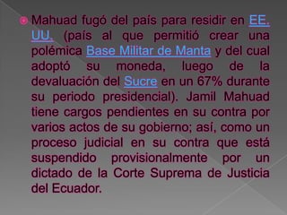  Mahuad  fugó del país para residir en EE.
 UU. (país al que permitió crear una
 polémica Base Militar de Manta y del cual
 adoptó su moneda, luego de la
 devaluación del Sucre en un 67% durante
 su periodo presidencial). Jamil Mahuad
 tiene cargos pendientes en su contra por
 varios actos de su gobierno; así, como un
 proceso judicial en su contra que está
 suspendido provisionalmente por un
 dictado de la Corte Suprema de Justicia
 del Ecuador.
 