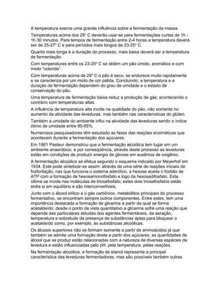A temperatura exerce uma grande influência sobre a fermentação da massa.
Temperaturas acima dos 28o C deverão usar-se para fermentações curtas de 1h -
1h 30 minutos. Para tempos de fermentação entre 2-4 horas a temperatura deverá
ser de 25-27o C e para períodos mais longos de 23-25o C.
Quanto mais longa é a duração do processo, mais baixa deverá ser a temperatura
de fermentação.
Com temperaturas entre os 23-25o C se obtém um pão úmido, aromático e com
miolo “colorida”.
Com temperaturas acima de 29o C o pão é seco, se endurece muito rapidamente
e se caracteriza por um miolo de cor pálida. Concluindo, a temperatura e a
duração da fermentação dependem do grau de umidade e o estado de
conservação do pão.
Uma temperatura de fermentação baixa reduz a produção de gás, acontecendo o
contrário com temperaturas altas.
A influência de temperatura alta incide na qualidade do pão, não somente no
aumento da atividade das leveduras, mas também nas características do glúten.
Também a umidade do ambiente influi na atividade das leveduras sendo o índice
ótimo de umidade entre 80-85%.
Numerosos pesquisadores têm estudado as fases das reações enzimáticas que
acontecem durante a fermentação dos açúcares.
Em 1861 Pasteur demonstrou que a fermentação alcoólica tem lugar em um
ambiente anaeróbico, e por conseqüência, através deste processo as leveduras
estão em condições de produzir energia de glicose em ausência de oxigênio.
A fermentação alcoólica se efetua segundo o esquema indicado por Meyerhof em
1934. Este pode sintetizar-se assim: através de uma série de reações iniciais de
fosforilação, nas que funciona o sistema adenilíco, a hexose aceita o fosfato de
ATP com a formação de hexosamonofosfato e logo da hexosadifosfato. Esta
última se incide nas moléculas de triosafosfato; estes dois triosafosfatos estão
entre si em equilíbrio e são interconvertiveis.
Junto com o álcool etílico e o gás carbônico, metabólitos principais do processo
fermentativo, se encontram sempre outros componentes. Entre estes, tem uma
importância destacada a formação de glicerina a partir da qual se forma
acetaldeído; desde o ponto de vista quantitativo a glicerina sofre uma reação que
depende das particulares atitudes dos agentes fermentáveis, da aeração,
temperatura e sobretudo da presença de substâncias aptas para bloquear o
acetaldeído como, por exemplo, às substâncias alcoólicas.
Os álcoois superiores não se formam somente a partir de aminoácidos já que
também se admite uma formação direta a partir dos açúcares; as quantidades de
álcool que se produz estão relacionadas com a natureza de diversas espécies de
levedura e estão influenciadas pelo pH, pela temperatura, pelas reações.
Na fermentação alcoólica, a formação de etanol representa a principal
característica das leveduras fermentadoras, mas são possíveis também outras
 