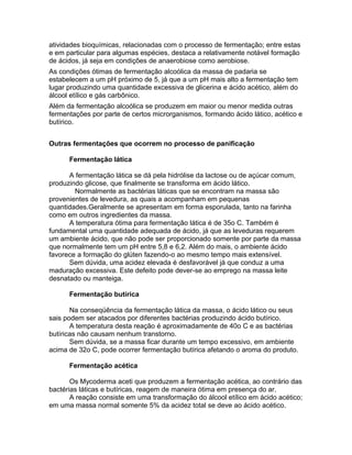 atividades bioquímicas, relacionadas com o processo de fermentação; entre estas
e em particular para algumas espécies, destaca a relativamente notável formação
de ácidos, já seja em condições de anaerobiose como aerobiose.
As condições ótimas de fermentação alcoólica da massa de padaria se
estabelecem a um pH próximo de 5, já que a um pH mais alto a fermentação tem
lugar produzindo uma quantidade excessiva de glicerina e ácido acético, além do
álcool etílico e gás carbônico.
Além da fermentação alcoólica se produzem em maior ou menor medida outras
fermentações por parte de certos microrganismos, formando ácido lático, acético e
butírico.


Outras fermentações que ocorrem no processo de panificação

      Fermentação lática

      A fermentação lática se dá pela hidrólise da lactose ou de açúcar comum,
produzindo glicose, que finalmente se transforma em ácido lático.
        Normalmente as bactérias láticas que se encontram na massa são
provenientes de levedura, as quais a acompanham em pequenas
quantidades.Geralmente se apresentam em forma esporulada, tanto na farinha
como em outros ingredientes da massa.
      A temperatura ótima para fermentação lática é de 35o C. Também é
fundamental uma quantidade adequada de ácido, já que as leveduras requerem
um ambiente ácido, que não pode ser proporcionado somente por parte da massa
que normalmente tem um pH entre 5,8 e 6,2. Além do mais, o ambiente ácido
favorece a formação do glúten fazendo-o ao mesmo tempo mais extensível.
      Sem dúvida, uma acidez elevada é desfavorável já que conduz a uma
maduração excessiva. Este defeito pode dever-se ao emprego na massa leite
desnatado ou manteiga.

      Fermentação butírica

       Na conseqüência da fermentação lática da massa, o ácido lático ou seus
sais podem ser atacados por diferentes bactérias produzindo ácido butírico.
       A temperatura desta reação é aproximadamente de 40o C e as bactérias
butíricas não causam nenhum transtorno.
       Sem dúvida, se a massa ficar durante um tempo excessivo, em ambiente
acima de 32o C, pode ocorrer fermentação butírica afetando o aroma do produto.

      Fermentação acética

       Os Mycoderma aceti que produzem a fermentação acética, ao contrário das
bactérias láticas e butíricas, reagem de maneira ótima em presença do ar.
       A reação consiste em uma transformação do álcool etílico em ácido acético;
em uma massa normal somente 5% da acidez total se deve ao ácido acético.
 