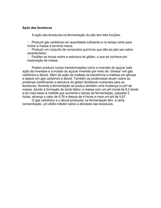 Ação das leveduras

      A ação das leveduras na fermentação do pão tem três funções:

    Produzir gás carbônico em quantidade suficiente e no tempo certo para
   inchar a massa e torná-la macia;
    Produzir um conjunto de compostos químicos que dão ao pão seu sabor
   característico;
    Facilitar as trocas sobre a estrutura do glúten, o que se conhece por
   maduração da massa.

       Podem produzir outras transformações como a inversão do açúcar pela
ação da invertase e a incisão do açúcar invertido por meio de “zimasa” em gás
carbônico e álcool. Além da ação da maltase se transforma a maltose em glicose
e depois em gás carbônico e álcool. Também as proteinases atuam sobre as
proteínas modificando a estrutura do glúten facilitando nutrientes para as
leveduras. Durante a fermentação se produz também uma mudança no pH da
massa, devido à formação de ácido lático: a massa com um pH inicial de 6,2 tende
a ph mais baixo à medida que aumenta o tempo de fermentação, passada 3
horas, alcança o valor de 5,76 e depois de 4 horas e meia um pH de 5,67.
       O gás carbônico e o álcool produzido na fermentação têm, a certa
concentração, um efeito inibidor sobre a atividade das leveduras.
 
