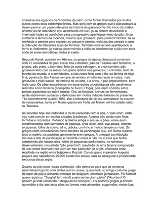 chamava aos egípcios de "comilões de pão", como foram chamados por muitos
outros povos seus contemporâneos. Mas será com os gregos que o pão passará a
desempenhar um papel relevante na história da gastronomia. No início do milênio
anterior ao do calendário civil atualmente em uso, já se tinham descoberto e
inventado todas as condições para o progressivo aperfeiçoamento do pão. Já se
conhecia a técnica da moenda, mesmo que grosseira, para produzir farinha. Já se
conhecia a peneira para separar as cascas e demais resíduos dos cereais e para
a obtenção de diferentes tipos de farinhas. Também estava bem aperfeiçoado o
forno e, finalmente, já estava desenvolvida a idéia de condimentar o pão com toda
sorte de ervas aromáticas, frutas e azeite.

Segundo Ravel, apoiado em Ateneu, os gregos da época clássica já contavam
com 72 variedades de pão. Ravel cita o daraton, pão da Tessália sem fermento, o
phaios, pão preto, o bromites, feito de aveia selvagem, e o syncomiste, pão
grosseiro feito com os restos dos grãos retidos nas peneiras, o crimnites, feito de
farinha de cevada, e o semidelites, o pão nobre feito com a flor da farinha de trigo
fina, peneirada. Em Atenas sempre se vendeu simultaneamente a matza, mais
grosseira e mais barata, de farinha de cevada, e o artos, o pão propriamente, bem
mais caro. Os pães encontrados em escavações arqueológicas são geralmente
referidos como focacce (corruptela de fuoco = fogo), pois eram cozidos sobre
pedras aquecidas ou sobre brasas. Ora, as foccace, ázimas ou fermentadas,
ainda sobrevivem audazes e deliciosas em muitas cidades italianas do presente.
Tão recentemente quanto 1989, tive a felicidade de vê-las comparecer no couvert
de restaurantes, tanto em Roma quanto em Forte dei Marmi, minha cidade natal,
na Toscana.

As servidas hoje são redondas e muito parecidas com a pita, o "pão sírio", cada
vez mais comum em muitas cidades brasileiras. Apenas são ainda mais finas,
torradas e crocantes. Voltando à Grécia antiga e aos seus pães, estes eram
condimentados com sementes de papoula, erva-doce, aniz, uva-passa, alecrim,
alcaparras, folha de couve, alho, cebola, cominho e muitos temperos mais. Os
gregos eram considerados como mestres da panificação que, em Roma durante
todo o império, os padeiros geralmente eram gregos. A principal contribuição
romana à arte da panificação é bastante curiosa e não me consta que tenha
sobrevivido até nossos dias. Além de pequenas perfumados, os romanos
desenvolveram o inusitado "pão picentino", resultado de uma bizarra composição
de um cereal chamado zea com um tipo particular de argila, chamada creta,
recolhida na região entre Nápoles e Pozzoli. Consta que o imperador Augusto
pagava aos napolitanos 20.000 sestércios anuais para se assegurar a propriedade
exclusiva dessa argila.

Quanto ao pão mais nosso conhecido, não demorou para que os romanos
assimilassem (junto com tantas outras coisas, quase tudo) o antigo costume grego
de fazer do pão o alimento principal do desjejum, chamado jentaculum. Foi Marcial
quem registrou: "Surgite! Iam vendit pueris jentaculum pistor" ("Acordem! O
padeiro já está vendendo o desjejum às crianças"). Os pistores gregos já tinham
aprendido a dar aos seus pães as formas mais atraentes: cogumelos, meias-luas,
 