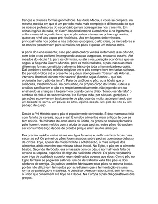 tranças e diversas formas geométricas. Na Idade Média, a coisa se complica, na
mesma medida em que é um período muito mais complexo e diferenciado do que
os nossos professores do secundário jamais conseguiram nos transmitir. Em
certas regiões da Itália, do Sacro Império Romano Germântico e da Inglaterra, a
cultura material regrediu tanto que o pão voltou a tornar-se pobre e grosseiro,
quase ao nível das papas pré-históricas. Mas em lugares determinados,
principalmente nos portos e nas cidades episcopais, o alto clero, os mercadores e
os nobres preservavam para si muitos dos pães e quase um milênio antes.

A partir do Renascimento, esse pão aristocrático voltará lentamente a se difundir,
com todo o seu perfume impregnando as casa burguesas, enquanto assava. Até
meados do século 19, para os otimistas, ou até a recuperação econômica que se
seguiu à Segunda Guerra Mundial, para os mais realistas, o pão, nas suas mais
diferentes formas, constituiu o alimento básico de toda a humanidade européia.
Daí também o sentido místico-religioso que o pão sempre teve em tantas culturas.
Do período bíblico até o presente os judeus abençoavam: "Baruch ata Adonai...
v'tzivanu l'hamotzi lechem min haarets" (Bendito sejas Senhor... que nos
ordenaste tirar o pão da terra"). Para os católicos o pão, ou a hóstia que o
simboliza, transformou-se, na comunhão, no próprio corpo do Cristo. Judeus e
cristãos santificaram o pão e o respeitam misticamente, não jogando fora ou
ensinando as crianças a beijarem-no quando cai no chão. Tornou-se "de fato" o
símbolo da vida e da sobrevivência. Na Europa toda, por séculos, gerações e
gerações sobreviveram basicamente de pão, quando muito, acompanhando por
um bocado de carne, um pouco de alho, alguma cebola, um gole de leite ou um
pedaço de queijo.

Desde a Pré História que o pão é popularmente conhecido. É deu ma massa feita
com farinha de cereais, água e sal. É um dos alimentos mais antigos de que se
tem notícia. Há milhares de anos antes de Cristo, os grãos de cereais plantados
pelo homem, eram moídos com a ajuda de duas pedras. estes pães não podiam
ser consumidos logo depois de prontos porque eram muitos amargos.

Era preciso lavá-los varias vezes em água fervente e, então se fazer broas para
secar ao sol. Os primeiros pães foram assados sobre pedras quentes ou debaixo
de cinzas. Hoje, apesar da modernidade e sofisticacão, o mais simples dos
alimentos ainda mantém sua mistura básica inicial. No Egito, o pão era o alimento
básico. Segundo Heródoto, era amassado com os pés, e normalmente feito de
cevada ou espelta, espécies de trigo de qualidade inferior. Os pães preparados
com trigo de qualidade superior eram destinados apenas aos ricos. Com o pão no
Egito também se pagavam salários: um dia de trabalho valia três pães e dois
cântaros de cerveja. Os judeus também fabricavam seus pães na mesma época,
porém não utilizavam fermentos por acreditarem que a fermentação era uma
forma de putrefação e impureza. A Jeová só ofereciam pão ázimo, sem fermento,
o único que consomem até hoje na Páscoa. Na Europa o pão chegou através dos
gregos.
 