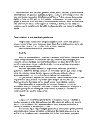 O pão romano era feito em casa, pelas mulheres, tendo passado, posteriormente,
a ser fabricado em padarias públicas, surgindo, então, os primeiros padeiros. Isto
teria acontecido, segundo o filósofo romano Plínio, o Antigo, depois da conquista
da Macedônia, em 168 a.C. Na Antiguidade, os deuses - e os mortos - egípcios,
gregos e romanos eram honrados com oferendas de animais, flores em massa de
pão. Era comum, ainda, entre egípcios e romanos, a distribuição de pães aos
soldados, como complemento do soldo, tendo perdurado este costume na Idade
Média.



Características e funções dos ingredientes

      Os principais ingredientes em panificação dividem-se em dois grandes
grupos: fundamentais como farinha de trigo, água, fermento biológico e sal e não
fundamentais como açúcar, gordura, leite, enzimas e outros.
      Destacaremos somente os fundamentais:

    Farinha

       O teor e a qualidade das proteínas formadoras de glúten da farinha de trigo
são os principais fatores responsáveis pelo seu potencial de panificação, não
obstante o amido, lipídeos e componentes solúveis em água da farinha serem
também necessários para a produção de pão com características adequadas
como volume, textura e frescor.
       Durante o processo de mistura, as proteínas insolúveis (gliadinas e
gluteninas) da farinha de trigo hidratam-se, formando o glúten que após o tempo
ótimo de mistura é capaz de reter os gases produzidos pelas leveduras,
resultando desta forma um produto fermentado de baixa densidade.
       As gliadinas são as principais responsáveis pelo controle do volume do pão,
enquanto que as gluteninas respondem pelos tempos de mistura e de
desenvolvimento da massa, sendo essa fração a mais elástica e coesa.
       O amido auxilia na manutenção da estrutura do pão no cozimento,
ajudando a retenção dos gases produzidos durante a fermentação. Os lipídeos
também participam das interações entre o amido e proteínas, e ainda das
proteínas entre si, gliadina e gluteninas.

    Água

       A água tem importância primordial na formação da massa. Hidratada a
farinha, assegura a união das proteínas que dão origem ao glúten e ao mesmo
tempo fornece meio propício ao desenvolvimento da atividade enzimática e,
conseqüentemente, à fermentação do pão.
       Funções da água na panificação: possibilita a formação do glúten; controla
a consistência da massa; controla a temperatura da massa, aquecendo-a ou
resfriando-a; dissolve os sais; suspende e distribui os ingredientes que não a
 
