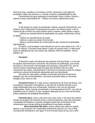 farinha de trigo; umedece e intumesce o amido, deixando-o mais digerível;
possibilita a ação das enzimas; e, controla a maciez e palatabilidade do pão.
       Característica de água adequada à panificação: limpa, inodora, incolor e
potável; dureza intermediária 50 – 100ppm; pH neutro, ligeiramente ácido.

    Sal

       O sal sempre foi usado na panificação, todavia, segundo historiadores, sua
eficácia como melhorador foi descoberta por acaso. De maneira geral, o sal na
massa de pão contribui de modo positivo sobre a mesma, pelas razões a seguir:
       - melhora as características de plasticidade da massa, melhorando a força
do glúten;
       - melhora as características da crosta;
       - melhora o sabor do produto final do pão;
       - afeta as características de conservação do pão, devido às propriedades
higroscópicas.
       Em geral, a porcentagem mais indicada do sal em uma massa é de 1,5% a
2,0% no máximo. O excesso pode alterar o sabor do produto final, e a falta pode
trazer as deficiências de uma massa não maleável, difícil de trabalhar, menos
elástica, etc.

    Fermento

       O fermento usado normalmente nas padarias é do tipo fresco, e é oriundo
da espécie Saccharomyces cerevisiae. No processo de panificação, sua função
principal é a de provocar a fermentação dos açúcares, produzindo CO2, que ao
mesmo tempo é responsável pela formação dos alvéolos internos e pelo
crescimento da massa. Industrialmente o fermento é produzido a partir do melaço,
usando-se culturas de leveduras adequadas para sua reprodução.
       Do ponto de vista prático, existem no mercado dois tipos de fermento
biológico que são comercializados: o fermento prensado fresco e o fermento
biológico seco, ativo ou não.

       Fermento Fresco: É o mais comum, apresenta-se ob forma de blocos, com
consistência compacta e homogênea, e com teor de umidade elevado (o que
exige refrigeração para sua conservação, limitando o seu uso por períodos
prolongados). Assim, quando armazenado a uma temperatura de 5ºC, sua vida de
prateleira é de no máximo 12 dias. Qualquer alteração da cor e odor do fermento
indica problemas de qualidade fermentativa.

       Fermento Seco: Tanto o fermento seco ativo como o não ativo são obtidos
através da secagem do fermento fresco a baixa temperatura, para não prejudicas
a qualidade fermentativa. A grande vantagem desse tipo de fermento é sua
conservação que é longa devida principalmente à sua baixa umidade.
              Seco Granulado Não Ativo: possui células que estão em estado
latente, e que precisam ser revigoradas previamente para ter uso. Isso é feito
normalmente reidratanto-o com água 15 a 20 minutos antes de seu uso a 38ºC.
 