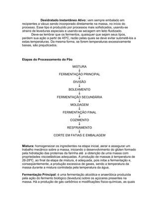 Desidratado Instantâneo Ativo: vem sempre embalado em
recipientes a vácuo sendo incorporado diretamente na massa, no início do
processo. Esse tipo é produzido por processos mais sofisticados, usando-se
strains de leveduras especiais e usando-se secagem em leito fluidizado.
       Deve-se lembrar que os fermentos, quaisquer que sejam seus tipos,
perdem sua ação a partir de 45ºC, razão pelas quais se deve evitar submetê-los a
estas temperaturas. Da mesma forma, se forem temperaturas excessivamente
baixas, são prejudicados.



Etapas do Processamento do Pão

                                MISTURA
                                   ↓
                        FERMENTAÇÃO PRINCIPAL
                                   ↓
                                DIVISÃO
                                   ↓
                              BOLEAMENTO
                                   ↓
                       FERMENTAÇÃO SECUNDÁRIA
                                   ↓
                               MOLDAGEM
                                   ↓
                          FERMENTAÇÃO FINAL
                                   ↓
                               COZIMENTO
                                   ↓
                             RESFRIAMENTO
                                   ↓
                      CORTE EM FATIAS E EMBALAGEM


Mistura: homogeneizar os ingredientes na etapa inicial, aerar e assegurar um
trabalho mecânico sobre a massa, iniciando o desenvolvimento do glúten formado
pela hidratação das proteínas da farinha até a obtenção de uma massa com
propriedades viscoelásticas adequadas. A produção de massas à temperatura de
26-28ºC, ao final da etapa de mistura, é adequada, pois inibe a fermentação e,
conseqüentemente, a produção excessiva de gases, sendo a temperatura da
massa durante a mistura controlada pela temperatura da água.

Fermentação Principal: é uma fermentação alcoólica e anaeróbica produzida
pela ação do fermento biológico (levedura) sobre os açúcares presentes na
massa. Há a produção de gás carbônico e modificações físico-químicas, as quais
 