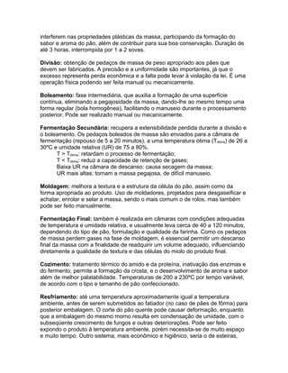 interferem nas propriedades plásticas da massa, participando da formação do
sabor e aroma do pão, além de contribuir para sua boa conservação. Duração de
até 3 horas, interrompida por 1 a 2 sovas.

Divisão: obtenção de pedaços de massa de peso apropriado aos pães que
devem ser fabricados. A precisão e a uniformidade são importantes, já que o
excesso representa perda econômica e a falta pode levar à violação da lei. É uma
operação física podendo ser feita manual ou mecanicamente.

Boleamento: fase intermediária, que auxilia a formação de uma superfície
contínua, eliminando a pegajosidade da massa, dando-lhe ao mesmo tempo uma
forma regular (bola homogênea), facilitando o manuseio durante o processamento
posterior. Pode ser realizado manual ou mecanicamente.

Fermentação Secundária: recupera a extensibilidade perdida durante a divisão e
o boleamento. Os pedaços boleados de massa são enviados para a câmara de
fermentação (repouso de 5 a 20 minutos), a uma temperatura ótima (Tótima) de 26 a
30ºC e umidade relativa (UR) de 75 a 80%.
      T > Tótima: retardam o processo de fermentação;
      T < Tótima: reduz a capacidade de retenção de gases;
      Baixa UR na câmara de descanso: causa secagem da massa;
      UR mais altas: tornam a massa pegajosa, de difícil manuseio.

Moldagem: melhora a textura e a estrutura da célula do pão, assim como da
forma apropriada ao produto. Uso de moldadores, projetados para desgaseificar e
achatar, enrolar e selar a massa, sendo o mais comum o de rolos, mas também
pode ser feito manualmente.

Fermentação Final: também é realizada em câmaras com condições adequadas
de temperatura e umidade relativa, e usualmente leva cerca de 40 a 120 minutos,
dependendo do tipo de pão, formulação e qualidade da farinha. Como os pedaços
de massa perdem gases na fase de moldagem, é essencial permitir um descanso
final da massa com a finalidade de readquirir um volume adequado, influenciando
diretamente a qualidade de textura e das células do miolo do produto final.

Cozimento: tratamento térmico do amido e da proteína, inativação das enzimas e
do fermento, permite a formação da crosta, e o desenvolvimento de aroma e sabor
além de melhor palatabilidade. Temperaturas de 200 a 230ºC por tempo variável,
de acordo com o tipo e tamanho de pão confeccionado.

Resfriamento: até uma temperatura aproximadamente igual a temperatura
ambiente, antes de serem submetidos ao fatiador (no caso de pães de fôrma) para
posterior embalagem. O corte do pão quente pode causar deformação, enquanto
que a embalagem do mesmo morno resulta em condensação de umidade, com o
subseqüente crescimento de fungos e outras deteriorações. Pode ser feito
expondo o produto à temperatura ambiente, porém necessita-se de muito espaço
e muito tempo. Outro sistema, mais econômico e higiênico, seria o de esteiras,
 