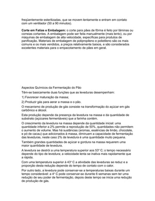 freqüentemente esterilizadas, que se movem lentamente e entram em contato
com um ventilador (50 a 90 minutos).

Corte em Fatias e Embalagem: o corte para pães de fôrma é feito por lâminas ou
correias cortantes. A embalagem pode ser feita manualmente (mais lento), ou por
máquinas de embalagem de alta velocidade, específicas para produtos de
panificação. Materiais de embalagem de polipropileno e polietileno são os mais
comuns e os mais vendidos, a preços relativamente baixos, e são considerados
excelentes materiais para o empacotamento de pães em geral.




Aspectos Químicos da Fermentação do Pão
Têm-se basicamente duas funções que as leveduras desempenham:
1) Favorecer maturação da massa;
2) Produzir gás para aerar a massa e o pão.
O mecanismo de produção de gás consiste na transformação do açúcar em gás
carbônico e álcool.
Esta produção depende da presença da levedura na massa e da quantidade de
substrato (açúcares fermentáveis) que a farinha contém.
O crescimento da levedura na massa depende da quantidade inicial: uma
quantidade inferior a 2% permite a reprodução de 50%, quantidades não permitem
o aumento de volume. Mas há sustâncias (aromas, essências de limão, chocolate,
e pó de cacau) que adicionados à massa, diminuem a capacidade de fermentação
das leveduras, neste caso 2% de levedura é uma quantidade muito pequena.
Também grandes quantidades de açúcar e gordura na massa requerem uma
maior quantidade de levedura.
A levedura se destrói a uma temperatura superior aos 53o C; o tempo necessário
depende do tipo de levedura; a velocidade lenta se inativa mais rapidamente que
a rápida.
Com uma temperatura superior à 43o C a atividade das leveduras se reduz e a
proporção desta redução depende do tempo de contato com o calor.
Por outro lado, a levedura pode conservar-se a temperaturas baixas durante um
tempo considerável: a 4o C pode conservar-se durante 6 semanas sem ter uma
redução de seu poder de fermentação, depois deste tempo se inicia uma redução
de produção de gás.
 