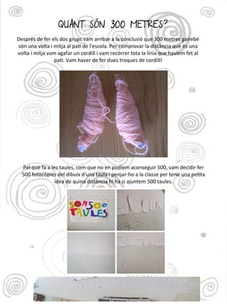 QUANT SÓN 300 METRES?
Després de fer els dos grups vam arribar a la conclusió que 300 metres gairebé
són una volta i mitja al pat de l'escola. Per comprovar la distància que és una
volta i mitja vam agafar un cordill i vam recórrer tota la línia que havíem fet al
pat. Vam haver de fer dues troques de cordill!
Pel que fa a les taules, com que no en podíem aconseguir 500, vam decidir fer
500 fotocòpies del dibuix d'una taula i penjar-ho a la classe per tenir una petta
idea de quina distància hi ha si ajuntem 500 taules.
 