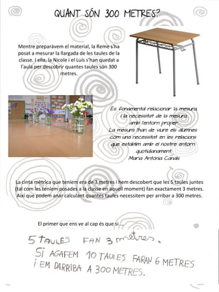 QUANT SÓN 300 METRES?
Mentre preparàvem el material, la Reme s'ha
posat a mesurar la llargada de les taules de la
classe. I ella, la Nicole i el Luís s'han quedat a
l'aula per descobrir quantes taules són 300
metres.
La cinta mètrica que teníem era de 3 metres i hem descobert que les 5 taules juntes
(tal com les teníem posades a la classe en aquell moment) fan exactament 3 metres.
Així que podem anar calculant quantes taules necessitem per arribar a 300 metres.
El primer que ens ve al cap és que si ...
És fonamental relacionar la mesura,
i la necessitat de la mesura,
amb l'entorn proper.
La mesura l'han de viure els alumnes
com una necessitat en les relacions
que establim amb el nostre entorn
quotidianament.
Maria Antònia Canals
 