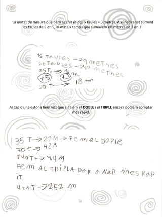 La unitat de mesura que hem agafat és de: 5 taules = 3 metres. Així hem anat sumant
les taules de 5 en 5, al mateix temps que sumàvem els metres de 3 en 3.
Al cap d'una estona hem vist que si fèiem el DOBLE i el TRIPLE encara podíem comptar
més ràpid.
 