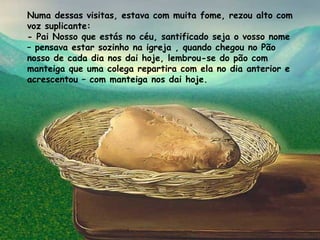 Numa dessas visitas, estava com muita fome, rezou alto com voz suplicante: - Pai Nosso que estás no céu, santificado seja o vosso nome – pensava estar sozinho na igreja , quando chegou no Pão nosso de cada dia nos dai hoje, lembrou-se do pão com manteiga que uma colega repartira com ela no dia anterior e acrescentou – com manteiga nos dai hoje. 