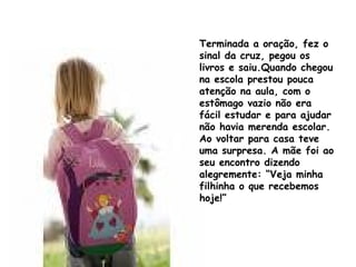 Terminada a oração, fez o sinal da cruz, pegou os livros e saiu.Quando chegou na escola prestou pouca atenção na aula, com o estômago vazio não era fácil estudar e para ajudar não havia merenda escolar. Ao voltar para casa teve uma surpresa. A mãe foi ao seu encontro dizendo alegremente: “Veja minha filhinha o que recebemos hoje!” 