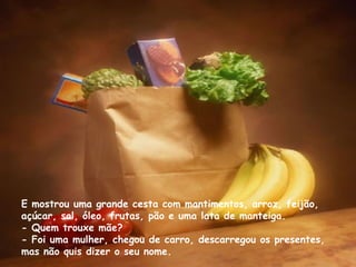 E mostrou uma grande cesta com mantimentos, arroz, feijão, açúcar, sal, óleo, frutas, pão e uma lata de manteiga. - Quem trouxe mãe? - Foi uma mulher, chegou de carro, descarregou os presentes, mas não quis dizer o seu nome. 