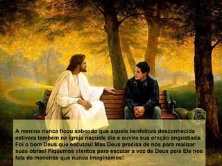 A menina nunca ficou sabendo que aquela benfeitora desconhecida estivera também na igreja naquele dia e ouvira sua oração angustiada. Foi o bom Deus que escutou! Mas Deus precisa de nós para realizar suas obras! Fiquemos atentos para escutar a voz de Deus pois Ele nos fala de maneiras que nunca imaginamos! 
