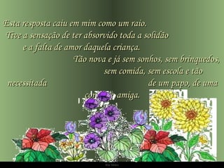 Ria Slides Esta resposta caiu em mim como um raio.  Tive a sensação de ter absorvido toda a solidão  e a falta de amor daquela criança.  Tão nova e já sem sonhos, sem brinquedos,  sem comida, sem escola e tão necessitada  de um papo, de uma conversa amiga. 