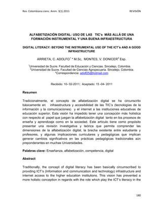 Rev. Colombiana cienc. Anim. 3(1).2011

REVISIÓN

ALFABETIZACIÓN DIGITAL: USO DE LAS TIC’s MÁS ALLÁ DE UNA
FORMACIÓN INSTRUMENTAL Y UNA BUENA INFRAESTRUCTURA
DIGITAL LITERACY: BEYOND THE INSTRUMENTAL USE OF THE ICT’s AND A GOOD
INFRASTRUCTURE

ARRIETA, C. ADOLFO1 * M.Sc, MONTES, V. DONICER2 Esp.
1

Universidad de Sucre. Facultad de Educación y Ciencias. Sincelejo, Colombia.
2
Universidad de Sucre. Facultad de Ciencias Agropecuaria. Sincelejo, Colombia.
*Correspondencia: adolf25@hotmail.com

Recibido: 10- 02-2011; Aceptado: 15 -04- 2011

Resumen
Tradicionalmente, el concepto de alfabetización digital se ha circunscrito
básicamente en infraestructura y accesibilidad de las TIC’s (tecnologías de la
información y la comunicaciones) y el internet a las instituciones educativas de
educación superior. Esta visión ha impedido tener una concepción más holística
con respecto al papel que juegan la alfabetización digital tanto en los procesos de
enseña y aprendizaje como en la sociedad. Este artículo tiene como propósito
presentar una revisión investigativa y teórica que permita comprender las
dimensiones de la alfabetización digital, la brecha existente entre estudiante y
profesores, y algunas implicaciones curriculares y pedagógicas que implican
generar cambios significativos en las prácticas pedagógicas tradicionales aún
preponderantes en muchas Universidades.
Palabras clave: Enseñanza, alfabetización, competencia, digital
Abstract
Traditionally, the concept of digital literacy has been basically circumscribed to
providing ICT’s (Information and communication and technology) infrastructure and
internet access to the higher education institutions. This vision has prevented a
more holistic conception in regards with the role which play the ICT’s literacy in the

180

 