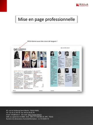 Mise en page professionnelle



                              KIELA donne aussi des cours de langues !




45, rue du faubourg Saint Martin, 75010 PARIS.
Tel : 01.42.21.09.78. Fax: 09.54.36.09.78
Email: info@kiela.fr - Site web: http://www.kiela.fr
SARL au capital de 15 000€. Siret : 494 177 538 000 19. APE : 7022Z
Numéro de déclaration d’activité/formation : 11 75 41644 75
 