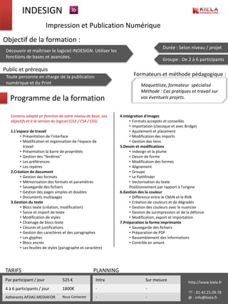 INDESIGN
                          Impression et Publication Numérique
Objectif de la formation :
                                                                                         Durée : Selon niveau / projet
 Découvrir et maîtriser le logiciel INDESIGN. Utiliser les
 fonctions de bases et avancées.
                                                                                         Groupe : De 2 à 6 participants

Public et prérequis
 Toute personne en charge de la publication                             Formateurs et méthode pédagogique :
 numérique et du Print                                                       Maquettiste, formateur spécialisé
                                                                             Méthode : Cas pratiques et travail sur
   Programme de la formation                                                 vos éventuels projets.


    Contenu adapté en fonction de votre niveau de base, vos      4.Intégration d'images
    objectifs et à la version du logiciel (CS3 / CS4 / CS5)            • Formats acceptés et conseillés
                                                                       • Importation (classique et avec Bridge)
    1.L'espace de travail                                              • Ajustement et placement
          • Présentation de l'interface                                • Modification des imports
          • Modification et organisation de l'espace de                • Gestion des liens
            travail                                              5.Dessin et modifications
          • Présentation la barre de propriétés                        • Indesign et la plume
          • Gestion des "fenêtres"                                     • Dessin de forme
          • Les préférences                                            • Modification des formes
          • Les repères                                                • Alignement
    2.Création de document                                             • Groupe
          • Gestion des formats                                        • Le Pathfinder
          • Mémorisation des formats et paramètres                     • Vectorisation du texte
          • Sauvegarde des fichiers                                    Positionnement par rapport à l'origine
          • Gestion des pages simples et doubles                 6.Gestion des la couleur
          • Documents multipages                                       • Différence entre le CMJN et le RVB
    3.Gestion du texte                                                 • Création de couleurs et de dégradés
          • Blocs texte (création, modification)                       • Gestion des couleurs avec le nuancier
          • Saisie et import de texte                                  • Gestion de surimpression et de la défonce
          • Modification de styles                                     • Modification, export et importation
          • Chaînage de blocs texte                              7.Préparation la forme imprimante
          • Césures et justifications                                  • Sauvegarde des fichiers
          • Gestion des caractères et des paragraphes                  • Préparation de PDF
          • Les glyphes                                                • Rassemblement des informations
          • Blocs ancrés                                               • Contrôle en amont
          • Les feuilles de styles (paragraphe et caractère)




 TARIFS                                               PLANNING
 Par participant / jour            525 €                Intra                  Sur mesure               http://www.kiela.fr
 4 à 6 participants / jour         1800€                -                      -
                                                                                                         : 01.42.21.09.78
 Adhérents AFDAS MEDIAFOR          Nous Contacter       -                      -                        @ : info@kiela.fr
 