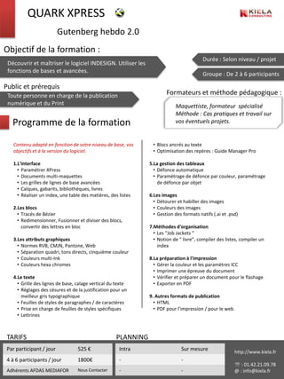 QUARK XPRESS
                          Gutenberg hebdo 2.0
Objectif de la formation :
                                                                                           Durée : Selon niveau / projet
 Découvrir et maîtriser le logiciel INDESIGN. Utiliser les
 fonctions de bases et avancées.
                                                                                           Groupe : De 2 à 6 participants

Public et prérequis
 Toute personne en charge de la publication                              Formateurs et méthode pédagogique :
 numérique et du Print                                                       Maquettiste, formateur spécialisé
                                                                             Méthode : Cas pratiques et travail sur
   Programme de la formation                                                 vos éventuels projets.


    Contenu adapté en fonction de votre niveau de base, vos       • Blocs ancrés au texte
    objectifs et à la version du logiciel.                        • Optimisation des repères : Guide Manager Pro

    1.L'interface                                                5.La gestion des tableaux
      • Paramétrer XPress                                          • Défonce automatique
      • Documents multi-maquettes                                  • Paramétrage de défonce par couleur, paramétrage
      • Les grilles de lignes de base avancées                       de défonce par objet
      • Calques, gabarits, bibliothèques, livres
      • Réaliser un index, une table des matières, des listes    6.Les images
                                                                   • Détourer et habiller des images
    2.Les blocs                                                    • Couleurs des images
      • Tracés de Bézier                                           • Gestion des formats natifs (.ai et .psd)
      • Redimensionner, Fusionner et diviser des blocs,
        convertir des lettres en bloc                            7.Méthodes d'organisation
                                                                   • Les “Job Jackets ”
    3.Les attributs graphiques                                     • Notion de “ livre”, compiler des listes, compiler un
      • Normes RVB, CMJN, Pantone, Web                               index
      • Séparation quadri, tons directs, cinquième couleur
      • Couleurs multi-Ink                                       8.La préparation à l'impression
      • Couleurs hexa chromes                                      • Gérer la couleur et les paramètres ICC
                                                                   • Imprimer une épreuve du document
    4.Le texte                                                     • Vérifier et préparer un document pour le flashage
      • Grille des lignes de base, calage vertical du texte        • Exporter en PDF
      • Réglages des césures et de la justification pour un
        meilleur gris typographique                              9. Autres formats de publication
      • Feuilles de styles de paragraphes / de caractères          • HTML
      • Prise en charge de feuilles de styles spécifiques          • PDF pour l’impression / pour le web.
      • Lettrines



 TARIFS                                               PLANNING
 Par participant / jour            525 €               Intra                    Sur mesure                 http://www.kiela.fr
 4 à 6 participants / jour         1800€               -                        -
                                                                                                            : 01.42.21.09.78
 Adhérents AFDAS MEDIAFOR          Nous Contacter      -                        -                          @ : info@kiela.fr
 