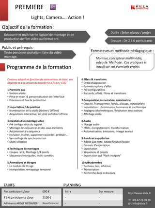 PREMIERE
                         Lights, Camera…. Action !
Objectif de la formation :
                                                                                             Durée : Selon niveau / projet
 Découvrir et maîtriser le logiciel de montage et de
 production de film vidéo au format pro.
                                                                                             Groupe : De 2 à 6 participants

Public et prérequis
 Toute personne souhaitant faire du vidéo                                 Formateurs et méthode pédagogique :
 montage.                                                                      Monteur, concepteur multimédia,
                                                                               vidéaste. Méthode : Cas pratiques et
   Programme de la formation                                                   travail sur vos éventuels projets


   Contenu adapté en fonction de votre niveau de base, vos        6.Effets & transitions
   objectifs et à la version du logiciel (CS3 / CS4 / CS5)        • Ordre d'application
                                                                  • Panneau options d'effet
   1.Premiers pas                                                 • Pré configurations
   • Notions vidéo                                                • Raccords, effets, filtres et transitions
   • Prise en main & personnalisation de l’interface
   • Processus et flux de production                              7.Composition, incrustation, colorimétrie
                                                                  • Opacité, Transparence, fondu, placage, incrustations
   2.Importation / Acquisition                                    • Incrustation : chrominance, luminance et oscilloscope
   • Numérisation de la vidéo (Online / Offline)                  • Réglages colorimétriques /Résolution des couleurs
   • Acquisitions interactive, en série ou fichier off-line       • Affichage vidéo

   3.Création d’un montage vidéo                                  8.Audio
   • Pré configuration du logiciel                                • Mixage audio
   • Montage des séquences et des sous-éléments                   • Effets, enregistrement, transformation
   • Automatiser à la séquence                                    • Automatisation, émissions, mixage avancé
   • Incruster, insérer, supprimer raccorder, prélever…
   • Verrouillage de synchronisation                              9.Rendu et exportation
   • Multi-sélection                                              • Adobe Clip Note, Adobe Media Encoder
                                                                  • Formats d’exportation
   4.Techniques de montages                                       • Exportation
   • Coupes J et L, Montage 3/4 points                            • Séquences et projets
   • Séquences imbriquées, multi-caméras                          • Exportation swf "Flash Intégrée"

   5.Animations et titrages                                       10.Métadonnées
   • Le module de titrage                                         • Panneau, lien, schémas
   • Interpolation, remappage temporel                            • Transcription
                                                                  • Recherche dans le discours



 TARIFS                                                PLANNING
 Par participant /jour             600 €                Intra                     Sur mesure                   http://www.kiela.fr
 4 à 6 participants /jour          2100 €               -                         -
                                                                                                                : 01.42.21.09.78
 Adhérents AFDAS MEDIAFOR          Nous Contacter       -                         -                            @ : info@kiela.fr
 