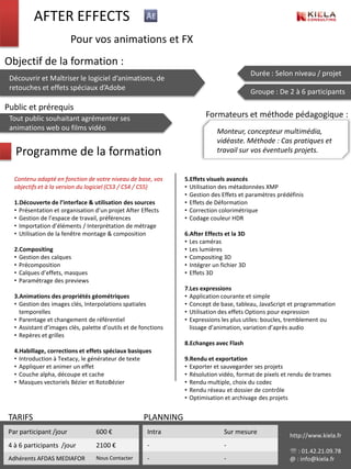 AFTER EFFECTS
                         Pour vos animations et FX
Objectif de la formation :
                                                                                            Durée : Selon niveau / projet
 Découvrir et Maîtriser le logiciel d’animations, de
 retouches et effets spéciaux d’Adobe
                                                                                            Groupe : De 2 à 6 participants

Public et prérequis
 Tout public souhaitant agrémenter ses                                   Formateurs et méthode pédagogique :
 animations web ou films vidéo                                               Monteur, concepteur multimédia,
                                                                             vidéaste. Méthode : Cas pratiques et
   Programme de la formation                                                 travail sur vos éventuels projets.


   Contenu adapté en fonction de votre niveau de base, vos       5.Effets visuels avancés
   objectifs et à la version du logiciel (CS3 / CS4 / CS5)       • Utilisation des métadonnées XMP
                                                                 • Gestion des Effets et paramètres prédéfinis
   1.Découverte de l’interface & utilisation des sources         • Effets de Déformation
   • Présentation et organisation d’un projet After Effects      • Correction colorimétrique
   • Gestion de l’espace de travail, préférences                 • Codage couleur HDR
   • Importation d’éléments / Interprétation de métrage
   • Utilisation de la fenêtre montage & composition             6.After Effects et la 3D
                                                                 • Les caméras
   2.Compositing                                                 • Les lumières
   • Gestion des calques                                         • Compositing 3D
   • Précomposition                                              • Intégrer un fichier 3D
   • Calques d’effets, masques                                   • Effets 3D
   • Paramétrage des previews
                                                                 7.Les expressions
   3.Animations des propriétés géométriques                      • Application courante et simple
   • Gestion des images clés, Interpolations spatiales           • Concept de base, tableau, JavaScript et programmation
     temporelles                                                 • Utilisation des effets Options pour expression
   • Parentage et changement de référentiel                      • Expressions les plus utiles: boucles, tremblement ou
   • Assistant d’images clés, palette d’outils et de fonctions     lissage d’animation, variation d’après audio
   • Repères et grilles
                                                                 8.Echanges avec Flash
   4.Habillage, corrections et effets spéciaux basiques
   • Introduction à Textacy, le générateur de texte              9.Rendu et exportation
   • Appliquer et animer un effet                                • Exporter et sauvegarder ses projets
   • Couche alpha, découpe et cache                              • Résolution vidéo, format de pixels et rendu de trames
   • Masques vectoriels Bézier et RotoBézier                     • Rendu multiple, choix du codec
                                                                 • Rendu réseau et dossier de contrôle
                                                                 • Optimisation et archivage des projets


 TARIFS                                               PLANNING
 Par participant /jour             600 €               Intra                    Sur mesure              http://www.kiela.fr
 4 à 6 participants /jour          2100 €              -                        -
                                                                                                         : 01.42.21.09.78
 Adhérents AFDAS MEDIAFOR          Nous Contacter      -                        -                       @ : info@kiela.fr
 