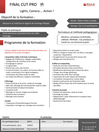 FINAL CUT PRO
                         Lights, Camera…. Action !
Objectif de la formation :
                                                                                          Durée : Selon niveau / projet
 Découvrir et maîtriser le logiciel de montage d’Apple.
                                                                                          Groupe : De 2 à 6 participants

Public et prérequis
 Toute personne souhaitant faire du vidéo                               Formateurs et méthode pédagogique :
 montage.                                                                   Monteur, concepteur multimédia,
                                                                            vidéaste. Méthode : Cas pratiques et
   Programme de la formation                                                travail sur vos éventuels projets


   Contenu adapté en fonction de votre niveau de base, vos      • Désynchronisation et scripts audio
   objectifs et à la version du logiciel                        • Effets et mixage en temps réel. Les filtres, noise gate,
                                                                  coupe bas, l’équalisation
   1.Acquisition vidéo et formats numériques                    • Enregistrement d’une voix off en temps réel
   • Réglage des Préférences, réglages audio/vidéo,             • Mixage avec Soundtrack Pro
     Configuration de l’interface et du clavier
   • Consignage et capture.                                     4.Effets et compositing
   • Le signal vidéo                                            • Outils de correction colorimétrique
   • Gestion des rushs, des chutiers                            • Animation des plans vidéo et des filtres
   • La norme Firewire, les codecs, les formats vidéo et        • Modification dynamique de la vitesse des plans
     audio, numérisation d’un signal analogique,                • Titrage, sous-titrage, générique
     compression de fichiers audio et vidéo                     • Animation des titres dans LiveType
   • Les modes de diffusion / supports multimédia               • Importation de multi-calques de Photoshop
                                                                • Incrustation, transparence, couche alpha
   2.Montage                                                    • Gestion multicouches de l’animation vidéo
   • Points d’entrée et de sortie modes de montage              • Modes off line temps réel et RT extrême pour le rendu
   • Split, edit, décalage des entrées/sorties audio et vidéo     des effets
   • Synchronisation et désynchronisation
   • La palette outils                                          5.Gestion du projet
   • Montage au raccord. Images concordantes                    • Création de séquences, copie du projet
   • Utilisation des transitions                                • Archivage du projet
   • Montage multi-caméras                                      • Déplacement, copie, effacement et recapture dans
                                                                  Media Manager
   3.Audio                                                      • Gestionnaire de rendus
   • Fréquences d’échantillonnage et formats
   • Acquisition, montage cut, montage avec transitions




 TARIFS                                             PLANNING
 Par participant /jour            600 €               Intra                    Sur mesure                 http://www.kiela.fr
 4 à 6 participants /jour         2100 €              -                        -
                                                                                                           : 01.42.21.09.78
 Adhérents AFDAS MEDIAFOR         Nous Contacter      -                        -                          @ : info@kiela.fr
 