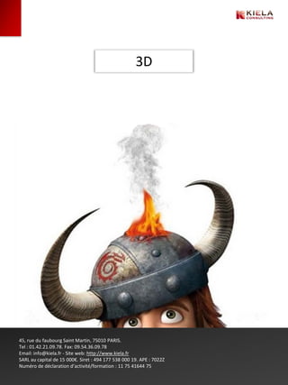 3D




45, rue du faubourg Saint Martin, 75010 PARIS.
Tel : 01.42.21.09.78. Fax: 09.54.36.09.78
Email: info@kiela.fr - Site web: http://www.kiela.fr
SARL au capital de 15 000€. Siret : 494 177 538 000 19. APE : 7022Z
Numéro de déclaration d’activité/formation : 11 75 41644 75
 
