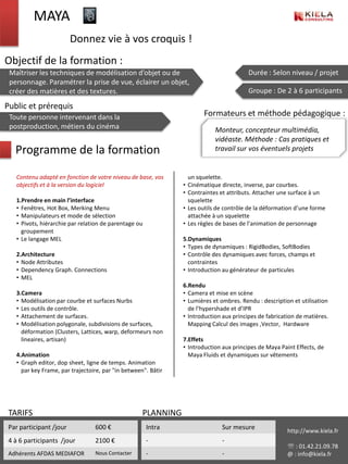 MAYA
                         Donnez vie à vos croquis !
Objectif de la formation :
 Maîtriser les techniques de modélisation d’objet ou de                                 Durée : Selon niveau / projet
 personnage. Paramétrer la prise de vue, éclairer un objet,
 créer des matières et des textures.                                                    Groupe : De 2 à 6 participants

Public et prérequis
 Toute personne intervenant dans la                                    Formateurs et méthode pédagogique :
 postproduction, métiers du cinéma                                         Monteur, concepteur multimédia,
                                                                           vidéaste. Méthode : Cas pratiques et
   Programme de la formation                                               travail sur vos éventuels projets


   Contenu adapté en fonction de votre niveau de base, vos       un squelette.
   objectifs et à la version du logiciel                       • Cinématique directe, inverse, par courbes.
                                                               • Contraintes et attributs. Attacher une surface à un
   1.Prendre en main l’interface                                 squelette
   • Fenêtres, Hot Box, Merking Menu                           • Les outils de contrôle de la déformation d’une forme
   • Manipulateurs et mode de sélection                          attachée à un squelette
   • Pivots, hiérarchie par relation de parentage ou           • Les règles de bases de l’animation de personnage
     groupement
   • Le langage MEL                                            5.Dynamiques
                                                               • Types de dynamiques : RigidBodies, SoftBodies
   2.Architecture                                              • Contrôle des dynamiques avec forces, champs et
   • Node Attributes                                             contraintes
   • Dependency Graph. Connections                             • Introduction au générateur de particules
   • MEL
                                                               6.Rendu
   3.Camera                                                    • Camera et mise en scène
   • Modélisation par courbe et surfaces Nurbs                 • Lumières et ombres. Rendu : description et utilisation
   • Les outils de contrôle.                                     de l’hypershade et d’IPR
   • Attachement de surfaces.                                  • Introduction aux principes de fabrication de matières.
   • Modélisation polygonale, subdivisions de surfaces,          Mapping Calcul des images ,Vector, Hardware
     déformation (Clusters, Lattices, warp, deformeurs non
     lineaires, artisan)                                       7.Effets
                                                               • Introduction aux principes de Maya Paint Effects, de
   4.Animation                                                   Maya Fluids et dynamiques sur vêtements
   • Graph editor, dop sheet, ligne de temps. Animation
     par key Frame, par trajectoire, par "in between". Bâtir




 TARIFS                                             PLANNING
 Par participant /jour           600 €                 Intra                  Sur mesure               http://www.kiela.fr
 4 à 6 participants /jour        2100 €                -                      -
                                                                                                        : 01.42.21.09.78
 Adhérents AFDAS MEDIAFOR        Nous Contacter        -                      -                        @ : info@kiela.fr
 