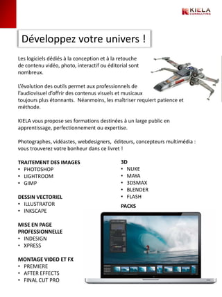 Développez votre univers !
Les logiciels dédiés à la conception et à la retouche
de contenu vidéo, photo, interactif ou éditorial sont
nombreux.

L’évolution des outils permet aux professionnels de
l’audiovisuel d’offrir des contenus visuels et musicaux
toujours plus étonnants. Néanmoins, les maîtriser requiert patience et
méthode.

KIELA vous propose ses formations destinées à un large public en
apprentissage, perfectionnement ou expertise.

Photographes, vidéastes, webdesigners, éditeurs, concepteurs multimédia :
vous trouverez votre bonheur dans ce livret !

TRAITEMENT DES IMAGES                        3D
• PHOTOSHOP                                  • NUKE
• LIGHTROOM                                  • MAYA
• GIMP                                       • 3DSMAX
                                             • BLENDER
DESSIN VECTORIEL                             • FLASH
• ILLUSTRATOR                                PACKS
• INKSCAPE

MISE EN PAGE
PROFESSIONNELLE
• INDESIGN
• XPRESS

MONTAGE VIDEO ET FX
• PREMIERE
• AFTER EFFECTS
• FINAL CUT PRO
 