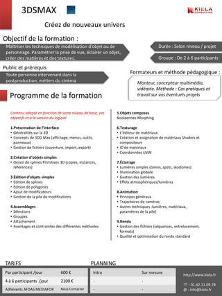 3DSMAX
                         Créez de nouveaux univers
Objectif de la formation :
 Maîtriser les techniques de modélisation d’objet ou de                                Durée : Selon niveau / projet
 personnage. Paramétrer la prise de vue, éclairer un objet,
 créer des matières et des textures.                                                   Groupe : De 2 à 6 participants

Public et prérequis
 Toute personne intervenant dans la                                   Formateurs et méthode pédagogique :
 postproduction, métiers du cinéma                                         Monteur, concepteur multimédia,
                                                                           vidéaste. Méthode : Cas pratiques et
   Programme de la formation                                               travail sur vos éventuels projets


   Contenu adapté en fonction de votre niveau de base, vos     5.Objets composes
   objectifs et à la version du logiciel                       Booléennes Morphing

   1.Présentation de l’interface                               6.Texturage
   • Généralités sur la 3D                                     • L’éditeur de matériaux
   • Concepts de 3DD Max (affichage, menus, outils,            • Création et assignation de matériaux Shaders et
     panneaux)                                                   compositeurs
   • Gestion de fichiers (ouverture, import, export)           • ID de matériaux
                                                               • Coordonnées UVW
   2.Création d’objets simples
   • Dessin de splines Primitives 3D (copies, instances,       7.Éclairage
     références)                                               • Lumières simples (omnis, spots, skydomes)
                                                               • Illumination globale
   3.Édition d’objets simples                                  • Gestion des lumières
   • Edition de splines                                        • Effets atmosphériques/lumières
   • Edition de polygones
   • Ajout de modificateurs                                    8.Animation
   • Gestion de la pile de modifications                       • Principes généraux
                                                               • Trajectoires de caméras
   4.Assemblages                                               • Autres techniques :lumières, matériaux,
   • Sélections                                                  paramètres de la pile)
   • Groupes
   • Attachement                                               9.Rendu
   • Avantages et contraintes des différentes méthodes         • Gestion des fichiers (séquences, entrelacement,
                                                                 formats)
                                                               • Qualité et optimisation du rendu standard




 TARIFS                                             PLANNING
 Par participant /jour            600 €                Intra                 Sur mesure               http://www.kiela.fr
 4 à 6 participants /jour         2100 €               -                     -
                                                                                                       : 01.42.21.09.78
 Adhérents AFDAS MEDIAFOR         Nous Contacter       -                     -                        @ : info@kiela.fr
 