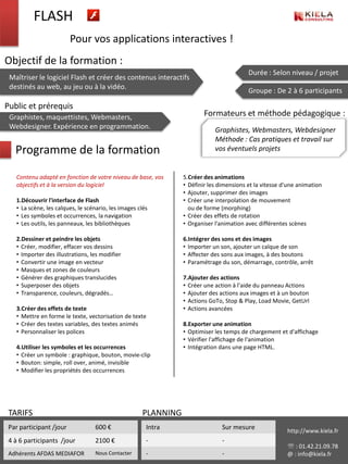 FLASH
                         Pour vos applications interactives !
Objectif de la formation :
                                                                                          Durée : Selon niveau / projet
 Maîtriser le logiciel Flash et créer des contenus interactifs
 destinés au web, au jeu ou à la vidéo.
                                                                                          Groupe : De 2 à 6 participants

Public et prérequis
 Graphistes, maquettistes, Webmasters,                                   Formateurs et méthode pédagogique :
 Webdesigner. Expérience en programmation.                                   Graphistes, Webmasters, Webdesigner
                                                                             Méthode : Cas pratiques et travail sur
   Programme de la formation                                                 vos éventuels projets


   Contenu adapté en fonction de votre niveau de base, vos       5.Créer des animations
   objectifs et à la version du logiciel                         • Définir les dimensions et la vitesse d'une animation
                                                                 • Ajouter, supprimer des images
   1.Découvrir l'interface de Flash                              • Créer une interpolation de mouvement
   • La scène, les calques, le scénario, les images clés           ou de forme (morphing)
   • Les symboles et occurrences, la navigation                  • Créer des effets de rotation
   • Les outils, les panneaux, les bibliothèques                 • Organiser l'animation avec différentes scènes

   2.Dessiner et peindre les objets                              6.Intégrer des sons et des images
   • Créer, modifier, effacer vos dessins                        • Importer un son, ajouter un calque de son
   • Importer des illustrations, les modifier                    • Affecter des sons aux images, à des boutons
   • Convertir une image en vecteur                              • Paramétrage du son, démarrage, contrôle, arrêt
   • Masques et zones de couleurs
   • Générer des graphiques translucides                         7.Ajouter des actions
   • Superposer des objets                                       • Créer une action à l'aide du panneau Actions
   • Transparence, couleurs, dégradés…                           • Ajouter des actions aux images et à un bouton
                                                                 • Actions GoTo, Stop & Play, Load Movie, GetUrl
   3.Créer des effets de texte                                   • Actions avancées
   • Mettre en forme le texte, vectorisation de texte
   • Créer des textes variables, des textes animés               8.Exporter une animation
   • Personnaliser les polices                                   • Optimiser les temps de chargement et d'affichage
                                                                 • Vérifier l'affichage de l'animation
   4.Utiliser les symboles et les occurrences                    • Intégration dans une page HTML.
   • Créer un symbole : graphique, bouton, movie-clip
   • Bouton: simple, roll over, animé, invisible
   • Modifier les propriétés des occurrences




 TARIFS                                               PLANNING
 Par participant /jour            600 €                Intra                    Sur mesure               http://www.kiela.fr
 4 à 6 participants /jour         2100 €               -                        -
                                                                                                          : 01.42.21.09.78
 Adhérents AFDAS MEDIAFOR         Nous Contacter       -                        -                        @ : info@kiela.fr
 