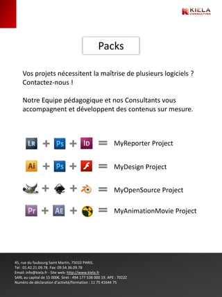 Packs

    Vos projets nécessitent la maîtrise de plusieurs logiciels ?
    Contactez-nous !

    Notre Equipe pédagogique et nos Consultants vous
    accompagnent et développent des contenus sur mesure.



                                                           MyReporter Project


                                                           MyDesign Project


                                                           MyOpenSource Project

                                                           MyAnimationMovie Project




45, rue du faubourg Saint Martin, 75010 PARIS.
Tel : 01.42.21.09.78. Fax: 09.54.36.09.78
Email: info@kiela.fr - Site web: http://www.kiela.fr
SARL au capital de 15 000€. Siret : 494 177 538 000 19. APE : 7022Z
Numéro de déclaration d’activité/formation : 11 75 41644 75
 