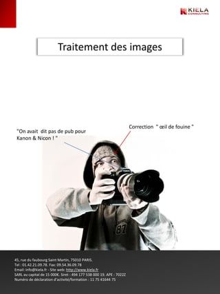 Traitement des images




                                                                      Correction " œil de fouine "
 "On avait dit pas de pub pour
 Kanon & Nicon ! "




45, rue du faubourg Saint Martin, 75010 PARIS.
Tel : 01.42.21.09.78. Fax: 09.54.36.09.78
Email: info@kiela.fr - Site web: http://www.kiela.fr
SARL au capital de 15 000€. Siret : 494 177 538 000 19. APE : 7022Z
Numéro de déclaration d’activité/formation : 11 75 41644 75
 