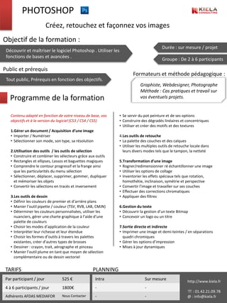 PHOTOSHOP
                          Créez, retouchez et façonnez vos images
Objectif de la formation :
                                                                                         Durée : sur mesure / projet
 Découvrir et maîtriser le logiciel Photoshop . Utiliser les
 fonctions de bases et avancées .
                                                                                         Groupe : De 2 à 6 participants

Public et prérequis
                                                                       Formateurs et méthode pédagogique :
 Tout public, Prérequis en fonction des objectifs.
                                                                           Graphiste, Webdesigner, Photographe
                                                                           Méthode : Cas pratiques et travail sur
   Programme de la formation                                               vos éventuels projets.


    Contenu adapté en fonction de votre niveau de base, vos    • Se servir du pot peinture et de ses options
    objectifs et à la version du logiciel (CS3 / CS4 / CS5)    • Construire des dégradés linéaires et concentriques
                                                               • Utiliser et créer des motifs et des textures
    1.Gérer un document / Acquisition d’une image
    • Importer / Numériser                                     4.Les outils de retouche
    • Sélectionner son mode, son type, sa résolution           • La palette des couches et des calques
                                                               • Utiliser les multiples outils de retouche locale dans
    2.Utilisation des outils / les outils de sélection           leurs divers modes tels que le tampon, la netteté
    • Construire et combiner les sélecteurs grâce aux outils
    • Rectangles et ellipses, Lassos et baguettes magiques     5.Transformation d’une image
    • Comprendre le contour progressif et la frange ainsi      • Rogner/redimensionner ré échantillonner une image
      que les particularités du menu sélection                 • Utiliser les options de collage
    • Sélectionner, déplacer, supprimer, gommer, dupliquer     • Inventorier les effets spéciaux tels que rotation,
      et mémoriser les objets                                    homothétie, inclinaison, symétrie et perspective
    • Convertir les sélections en tracés et inversement        • Convertir l’image et travailler sur ses couches
                                                               • Effectuer des corrections chromatiques
    3.Les outils de dessin                                     • Appliquer des filtres
    • Définir les couleurs de premier et d’arrière plans
    • Manier l’outil pipette / couleur (TSV, RVB, LAB, CMJN)   6.Gestion du texte
    • Déterminer les couleurs personnalisées, utiliser les     • Découvrir la gestion d’un texte Bitmap
      nuanciers, gérer une charte graphique à l’aide d’une     • Concevoir un logo ou un titre
      palette de couleurs
    • Choisir les modes d’application de la couleur            7.Sortie directe et indirecte
    • Interpréter leur richesse et leur étendue                • Imprimer une image et demi-teintes / en séparations
    • Choisir les formes d’outils à travers les palettes         quadri chromiques
      existantes, créer d’autres types de brosses              • Gérer les options d’impression
    • Dessiner : crayon, trait, aérographe et pinceau          • Mises à jour dynamiques
    • Manier l’outil plume en tant que moyen de sélection
      complémentaire ou de dessin vectoriel


 TARIFS                                             PLANNING
 Par participant / jour           525 €                Intra                  Sur mesure                http://www.kiela.fr
 4 à•6Les outils de remplissage
       participants / jour        1800€                -                      -
                                                                                                         : 01.42.21.09.78
 Adhérents AFDAS MEDIAFOR         Nous Contacter       -                      -                         @ : info@kiela.fr
 