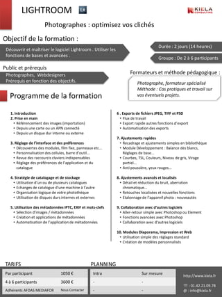 LIGHTROOM
                        Photographes : optimisez vos clichés
Objectif de la formation :
                                                                                        Durée : 2 jours (14 heures)
 Découvrir et maîtriser le logiciel Lightroom . Utiliser les
 fonctions de bases et avancées .
                                                                                        Groupe : De 2 à 6 participants

Public et prérequis
 Photographes, Webdesigners                                            Formateurs et méthode pédagogique :
 Prérequis en fonction des objectifs.                                      Photographe, formateur spécialisé
                                                                           Méthode : Cas pratiques et travail sur
   Programme de la formation                                               vos éventuels projets.


   1. Introduction                                             6 . Exports de fichiers JPEG, TIFF et PSD
   2. Prise en main                                              • Flux de travail
     • Référencement des images (importation)                    • Export rapide autres fonctions d’export
     • Depuis une carte ou un APN connecté                       • Automatisation des exports
     • Depuis un disque dur interne ou externe
                                                               7. Ajustements rapides
   3. Réglage de l’interface et des préférences                  • Recadrage et ajustements simples en bibliothèque
     • Découvertes des modules, film fixe, panneaux etc...       • Module Développement : Balance des blancs,
     • Personnalisation des cellules, barre d’outil...             Réglages de base...
     • Revue des raccourcis claviers indispensables              • Courbes, TSL, Couleurs, Niveau de gris, Virage
     • Réglage des préférences de l’application et du              partiel...
       catalogue                                                 • Anti poussière, yeux rouges...

   4. Stratégie de catalogage et de stockage                   8. Ajustements avancés et localisés
     • Utilisation d’un ou de plusieurs catalogues               • Détail et réduction du bruit, aberration
     • Echanges de catalogue d’une machine à l’autre               chromatique...
     • Organisation logique de votre photothèque                 • Retouches localisées et nouvelles fonctions
     • Utilisation de disques durs internes et externes          • Etalonnage de l’appareil photo : nouveautés

   5. Utilisation des métadonnées IPTC, EXIF et mots-clefs     9. Collaboration avec d’autres logiciels
     • Sélection d’images / métadonnées                          • Aller-retour simple avec Photoshop ou Element
     • Création et applications de métadonnées                   • Fonctions avancées avec Photoshop
     • Automatisation de l’application de métadonnées            • Collaboration avec d’autres logiciels

                                                               10. Modules Diaporama, Impression et Web
                                                                • Utilisation simple des réglages standard
                                                                • Création de modèles personnalisés




 TARIFS                                             PLANNING
 Par participant                  1050 €              Intra                  Sur mesure                http://www.kiela.fr
 4 à 6 participants               3600 €              -                      -
                                                                                                        : 01.42.21.09.78
 Adhérents AFDAS MEDIAFOR         Nous Contacter      -                      -                         @ : info@kiela.fr
 