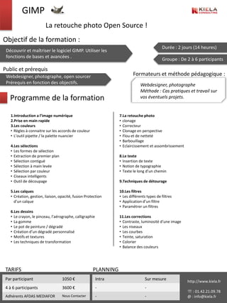 GIMP
                        La retouche photo Open Source !
Objectif de la formation :
                                                                                           Durée : 2 jours (14 heures)
 Découvrir et maîtriser le logiciel GIMP. Utiliser les
 fonctions de bases et avancées .
                                                                                           Groupe : De 2 à 6 participants

Public et prérequis
 Webdesigner, photographe, open sourcer                                  Formateurs et méthode pédagogique :
 Prérequis en fonction des objectifs.                                         Webdesigner, photographe
                                                                              Méthode : Cas pratiques et travail sur
   Programme de la formation                                                  vos éventuels projets.


   1.Introduction a l’image numérique                            7.La retouche photo
   2.Prise en main rapide                                        • clonage
   3.Les couleurs                                                • Correcteur
   • Règles à connaitre sur les accords de couleur               • Clonage en perspective
   • L’outil pipette / la palette nuancier                       • Flou et de netteté
                                                                 • Barbouillage
   4.Les sélections                                              • Eclaircissement et assombrissement
   • Les formes de sélection
   • Extraction de premier plan                                  8.Le texte
   • Sélection contiguë                                          • Insertion de texte
   • Sélection à main levée                                      • Notion de typographie
   • Sélection par couleur                                       • Texte le long d’un chemin
   • Ciseaux intelligents
   • Outil de découpage                                          9.Techniques de détourage

   5.Les calques                                                 10.Les filtres
   • Création, gestion, liaison, opacité, fusion Protection      • Les différents types de filtres
     d’un calque                                                 • Application d’un filtre
                                                                 • Paramétrer un filtres
   6.Les dessins
   • Le crayon, le pinceau, l’aérographe, calligraphie           11.Les corrections
   • La gomme                                                    • Contraste, luminosité d’une image
   • Le pot de peinture / dégradé                                • Les niveaux
   • Création d’un dégradé personnalisé                          • Les courbes
   • Motifs et textures                                          • Teinte, saturation
   • Les techniques de transformation                            • Colorier
                                                                 • Balance des couleurs




 TARIFS                                              PLANNING
 Par participant                  1050 €                 Intra                   Sur mesure             http://www.kiela.fr
 4 à 6 participants               3600 €                 -                       -
                                                                                                         : 01.42.21.09.78
 Adhérents AFDAS MEDIAFOR         Nous Contacter         -                       -                      @ : info@kiela.fr
 