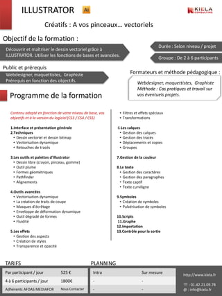 ILLUSTRATOR
                          Créatifs : A vos pinceaux… vectoriels
Objectif de la formation :
                                                                                        Durée : Selon niveau / projet
 Découvrir et maîtriser le dessin vectoriel grâce à
 ILLUSTRATOR. Utiliser les fonctions de bases et avancées.
                                                                                        Groupe : De 2 à 6 participants

Public et prérequis
 Webdesigner, maquettistes, Graphiste                                Formateurs et méthode pédagogique :
 Prérequis en fonction des objectifs.                                     Webdesigner, maquettistes, Graphiste
                                                                          Méthode : Cas pratiques et travail sur
   Programme de la formation                                              vos éventuels projets.


    Contenu adapté en fonction de votre niveau de base, vos    • Filtres et effets spéciaux
    objectifs et à la version du logiciel (CS3 / CS4 / CS5)    • Transformations

    1.Interface et présentation générale                      6.Les calques
    2.Techniques                                               • Gestion des calques
      • Dessin vectoriel et dessin bitmap                      • Gestion des tracés
      • Vectorisation dynamique                                • Déplacements et copies
      • Retouches de tracés                                    • Groupes

    3.Les outils et palettes d’illustrator                    7.Gestion de la couleur
      • Dessin libre (crayon, pinceau, gomme)
      • Outil plume                                           8.Le texte
      • Formes géométriques                                     • Gestion des caractères
      • Pathfinder                                              • Gestion des paragraphes
      • Alignements                                             • Texte captif
                                                                • Texte curviligne
    4.Outils avancées
      • Vectorisation dynamique                               9.Symboles
      • La création de traits de coupe                          • Création de symboles
      • Masques d’écrêtage                                      • Pulvérisation de symboles
      • Enveloppe de déformation dynamique
      • Outil dégradé de formes                               10.Scripts
      • Fluidité                                              11.Graphe
                                                              12.Importation
    5.Les effets                                              13.Contrôle pour la sortie
      • Gestion des aspects
      • Création de styles
      • Transparence et opacité



 TARIFS                                            PLANNING
 Par participant / jour           525 €             Intra                    Sur mesure             http://www.kiela.fr
 4 à 6 participants / jour        1800€             -                        -
                                                                                                     : 01.42.21.09.78
 Adhérents AFDAS MEDIAFOR         Nous Contacter    -                        -                      @ : info@kiela.fr
 