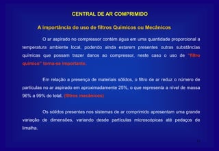 11
CENTRAL DE AR COMPRIMIDO
O ar aspirado no compressor contém água em uma quantidade proporcional a
temperatura ambiente local, podendo ainda estarem presentes outras substâncias
químicas que possam trazer danos ao compressor, neste caso o uso de “filtro
químico” torna-se importante.
Em relação a presença de materiais sólidos, o filtro de ar reduz o número de
partículas no ar aspirado em aproximadamente 25%, o que representa a nível de massa
96% a 99% do total. (filtros mecânicos)
Os sólidos presentes nos sistemas de ar comprimido apresentam uma grande
variação de dimensões, variando desde partículas microscópicas até pedaços de
limalha.
A importância do uso de filtros Químicos ou Mecânicos
 