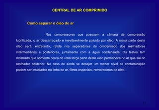 13
CENTRAL DE AR COMPRIMIDO
Nos compressores que possuem a câmara de compressão
lubrificada, o ar descarregado é inevitavelmente poluído por óleo. A maior parte deste
óleo será, entretanto, retida nos separadores de condensado dos resfriadores
intermediários e posteriores, juntamente com a água condensada. Os testes tem
mostrado que somente cerca de uma terça parte deste óleo permanece no ar que sai do
resfriador posterior. No caso de ainda se desejar um menor nível de contaminação
podem ser instalados na linha de ar, filtros especiais, removedores de óleo.
Como separar o óleo do ar
 