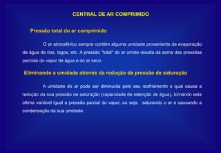 6
CENTRAL DE AR COMPRIMIDO
O ar atmosférico sempre contém alguma umidade proveniente da evaporação
da água de rios, lagos, etc. A pressão "total" do ar úmido resulta da soma das pressões
parciais do vapor de água e do ar seco.
Pressão total do ar comprimido
A umidade do ar pode ser diminuída pelo seu resfriamento o qual causa a
redução da sua pressão de saturação (capacidade de retenção de água), tornando esta
última variável igual a pressão parcial do vapor, ou seja, saturando o ar e causando a
condensação da sua umidade.
Eliminando a umidade através da redução da pressão de saturação
 