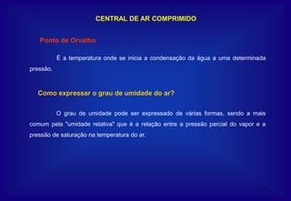 7
CENTRAL DE AR COMPRIMIDO
É a temperatura onde se inicia a condensação da água a uma determinada
pressão.
Ponto de Orvalho
O grau de umidade pode ser expressado de várias formas, sendo a mais
comum pela "umidade relativa" que é a relação entre a pressão parcial do vapor e a
pressão de saturação na temperatura do ar.
Como expressar o grau de umidade do ar?
 