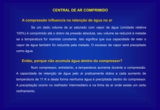 8
CENTRAL DE AR COMPRIMIDO
Se um dado volume de ar saturado com vapor de água (umidade relativa
100%) é comprimido até o dobro da pressão absoluta, seu volume se reduzirá à metade
se a temperatura for mantida constante. Isto significa que sua capacidade de reter o
vapor de água também foi reduzida pela metade. O excesso de vapor será precipitado
como água.
A compressão influencia na retenção de água no ar
Num compressor, entretanto, a temperatura aumenta durante a compressão.
A capacidade de retenção de água pelo ar praticamente dobra a cada aumento de
temperatura de 11 K e desta forma nenhuma água é precipitada dentro do compressor.
A precipitação ocorre no resfriador intermediário e na linha de ar onde existe um certo
resfriamento.
Então, porque não acumula água dentro do compressor?
 