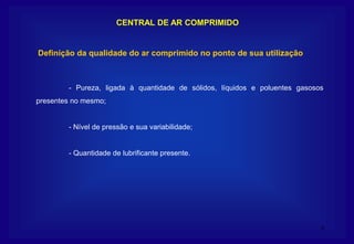9
CENTRAL DE AR COMPRIMIDO
- Pureza, ligada à quantidade de sólidos, líquidos e poluentes gasosos
presentes no mesmo;
- Nível de pressão e sua variabilidade;
- Quantidade de lubrificante presente.
Definição da qualidade do ar comprimido no ponto de sua utilização
 