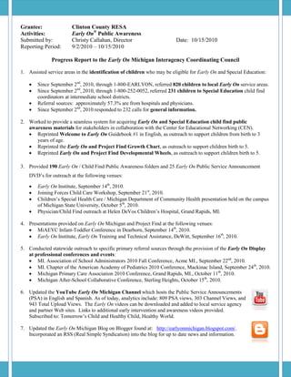 Grantee:                Clinton County RESA
Activities:             Early On® Public Awareness
Submitted by:           Christy Callahan, Director                      Date: 10/15/2010
Reporting Period:       9/2/2010 – 10/15/2010

              Progress Report to the Early On Michigan Interagency Coordinating Council

1. Assisted service areas in the identification of children who may be eligible for Early On and Special Education:

       Since September 2nd, 2010, through 1-800-EARLYON, referred 820 children to local Early On service areas.
       Since September 2nd, 2010, through 1-800-252-0052, referred 231 children to Special Education child find
        coordinators at intermediate school districts.
       Referral sources: approximately 57.3% are from hospitals and physicians.
       Since September 2nd, 2010 responded to 232 calls for general information.

2. Worked to provide a seamless system for acquiring Early On and Special Education child find public
   awareness materials for stakeholders in collaboration with the Center for Educational Networking (CEN).
    Reprinted Welcome to Early On Guidebook #1 in English, as outreach to support children from birth to 3
      years of age.
    Reprinted the Early On and Project Find Growth Chart, as outreach to support children birth to 5.
    Reprinted Early On and Project Find Developmental Wheels, as outreach to support children birth to 5.

3. Provided 190 Early On / Child Find Public Awareness folders and 25 Early On Public Service Announcement
    DVD’s for outreach at the following venues:

       Early On Institute, September 14th, 2010.
       Joining Forces Child Care Workshop, September 21st, 2010.
       Children’s Special Health Care / Michigan Department of Community Health presentation held on the campus
        of Michigan State University, October 5th, 2010.
       Physician/Child Find outreach at Helen DeVos Children’s Hospital, Grand Rapids, MI.

4. Presentations provided on Early On Michigan and Project Find at the following venues:
    MiAEYC Infant-Toddler Conference in Dearborn, September 14th, 2010.
    Early On Institute, Early On Training and Technical Assistance, DeWitt, September 16th, 2010.

5. Conducted statewide outreach to specific primary referral sources through the provision of the Early On Display
   at professional conferences and events:
    MI. Association of School Administrators 2010 Fall Conference, Acme MI., September 22nd, 2010.
    MI. Chapter of the American Academy of Pediatrics 2010 Conference, Mackinac Island, September 24th, 2010.
    Michigan Primary Care Association 2010 Conference, Grand Rapids, MI., October 11th, 2010.
    Michigan After-School Collaborative Conference, Sterling Heights, October 15th, 2010.

6. Updated the YouTube Early On Michigan Channel which hosts the Public Service Announcements
   (PSA) in English and Spanish. As of today, analytics include: 809 PSA views, 303 Channel Views, and
   943 Total Upload Views. The Early On videos can be downloaded and added to local service agency
   and partner Web sites. Links to additional early intervention and awareness videos provided.
   Subscribed to: Tomorrow’s Child and Healthy Child, Healthy World.

7. Updated the Early On Michigan Blog on Blogger found at: http://earlyonmichigan.blogspot.com/.
   Incorporated an RSS (Real Simple Syndication) into the blog for up to date news and information.
 