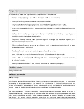 Competencias
Produzco textos orales que responden a distintos propósitos comunicativos.
Produzco textos escritos que responden a diversas necesidades comunicativas.
Comprendo textos que tienen diferentes formatos y finalidades.
Comprendo textos literarios para propiciar el desarrollo de mi capacidad creativa y lúdica.
Identifico los principales elementos y roles de la comunicación para enriquecer procesos comunicativos
auténticos.
Produzco textos escritos que responden a diversas necesidades comunicativas y que siguen un
procedimiento estratégico para su elaboración.
Comprendo diversos tipos de texto, utilizando algunas estrategias de búsqueda, organización y
almacenamiento de la información.
Elaboro hipótesis de lectura acerca de las relaciones entre los elementos constitutivos de un texto
literario, y entre éste y el contexto.
Uso adecuadamente procesadores de textos para redactar documentos.
Utiliza editores gráficos para realizar dibujos sencillos alusivos a las lecturas realizadas.
Conoce y utiliza los buscadores informáticos para localizar herramientas digitales que sirvan de apoyo a
los procesos lectores.
Usa responsablemente las TICs como medio de comunicación interpersonal en grupos.
Temática a estudiar
Compresión lectora
Referentes conceptuales:
Marco Teórico
Actualmente la enseñanza está perdiendo la esencia del saber entender y analizar debido a los métodos de
enseñanza de la lectura empleados por docentes. Por consiguiente es fundamental implementar una
nueva estrategia para la comprensión lectora que facilite el análisis, argumentación e interpretación de
textos a través de producciones escritas regionales construidos por los mismos niños.
La "lectura por placer”, (Maestre, 2007) pone a disposición de los niños textos que sean de su agrado, ya
que de esta manera, e implementando un proyecto que proporcione estrategias metodológicas necesarias
para mejorar la capacidad analítica y significativa que tiene cada ser humano, teniendo en cuenta la visión
del mundo y de sí mismo, con esto lograremos el desarrollo de capacidades cognitivas que les permitan al
 