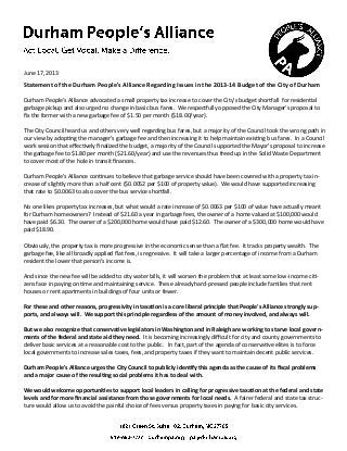 June 17, 2013

Statement of the Durham People's Alliance Regarding Issues in the 2013-14 Budget of the City of Durham
Durham People's Alliance advocated a small property tax increase to cover the City's budget shortfall for residential
garbage pickup and also urged no change in basic bus fares. We respectfully opposed the City Manager's proposal to
fix the former with a new garbage fee of $1.50 per month ($18.00/year).
The City Council heard us and others very well regarding bus fares, but a majority of the Council took the wrong path in
our view by adopting the manager's garbage fee and then increasing it to help maintain existing bus fares. In a Council
work session that effectively finalized the budget, a majority of the Council supported the Mayor's proposal to increase
the garbage fee to $1.80 per month ($21.60/year) and use the revenues thus freed up in the Solid Waste Department
to cover most of the hole in transit finances.
Durham People's Alliance continues to believe that garbage service should have been covered with a property tax increase of slightly more than a half cent ($0.0052 per $100 of property value). We would have supported increasing
that rate to $0.0063 to also cover the bus service shortfall.
No one likes property tax increases, but what would a rate increase of $0.0063 per $100 of value have actually meant
for Durham homeowners? Instead of $21.60 a year in garbage fees, the owner of a home valued at $100,000 would
have paid $6.30. The owner of a $200,000 home would have paid $12.60. The owner of a $300,000 home would have
paid $18.90.
Obviously, the property tax is more progressive in the economic sense than a flat fee. It tracks property wealth. The
garbage fee, like all broadly applied flat fees, is regressive. It will take a larger percentage of income from a Durham
resident the lower that person's income is.
And since the new fee will be added to city water bills, it will worsen the problem that at least some low-income citizens face in paying on time and maintaining service. These already hard-pressed people include families that rent
houses or rent apartments in buildings of four units or fewer.
For these and other reasons, progressivity in taxation is a core liberal principle that People's Alliance strongly supports, and always will. We support this principle regardless of the amount of money involved, and always will.
But we also recognize that conservative legislators in Washington and in Raleigh are working to starve local governments of the federal and state aid they need. It is becoming increasingly difficult for city and county governments to
deliver basic services at a reasonable cost to the public. In fact, part of the agenda of conservative elites is to force
local governments to increase sales taxes, fees, and property taxes if they want to maintain decent public services.
Durham People's Alliance urges the City Council to publicly identify this agenda as the cause of its fiscal problems
and a major cause of the resulting social problems it has to deal with.
We would welcome opportunities to support local leaders in calling for progressive taxation at the federal and state
levels and for more financial assistance from those governments for local needs. A fairer federal and state tax structure would allow us to avoid the painful choice of fees versus property taxes in paying for basic city services.

 
