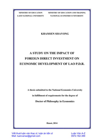 MINISTRY OF EDUCATION
LAOS NATIONAL UNIVERSITY
MINISTRY OF EDUCATION AND TRAINING
NATIONAL ECONOMICS UNIVERSITY
KHAMSEN SISAVONG
A STUDY ON THE IMPACT OF
FOREIGN DIRECT INVESTMENT ON
ECONOMIC DEVELOPMENT OF LAO P.D.R.
A thesis submitted to the National Economics University
in fulfillment of requirements for the degree of
Doctor of Philosophy in Economics
Hanoi, 2014
Viết thuê luận văn thạc sĩ, luận án tiến sĩ
Mail: luanvanaz@gmail.com
Luận Văn A-Z
0972.162.399
 