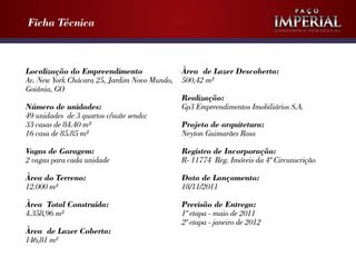 Ficha Técnica

Localização do Empreendimento
Av. New York Chácara 25, Jardim Novo Mundo,
Goiânia, GO
Número de unidades:
49 unidades de 3 quartos c/suíte sendo:
33 casas de 84.40 m²
16 casa de 85.85 m²

Condomínio Residencial

Àrea de Lazer Descoberta:
500,42 m²
Realização:
Gp3 Empreendimentos Imobiliários S.A.
Projeto de arquitetura:
Neyton Guimarães Rosa

Vagas de Garagem:
2 vagas para cada unidade

Registro de Incorporação:
R- 11774 Reg. Imóveis da 4º Circunscrição

Àrea do Terreno:
12.000 m²

Data de Lançamento:
18/11/2011

Àrea Total Construída:
4.358,96 m²

Previsão de Entrega:
1º etapa - maio de 2011
2º etapa - janeiro de 2012

Àrea de Lazer Coberta:
146,81 m²

 